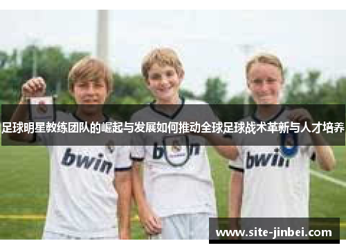 足球明星教练团队的崛起与发展如何推动全球足球战术革新与人才培养