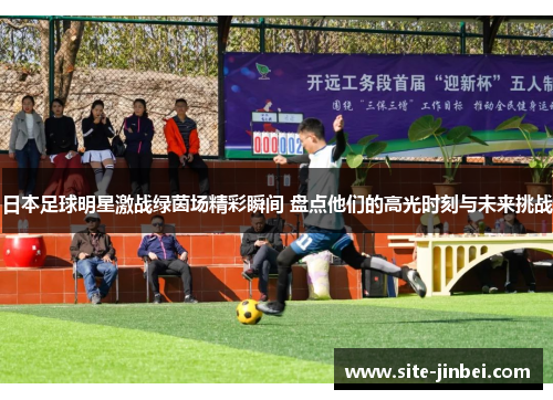 日本足球明星激战绿茵场精彩瞬间 盘点他们的高光时刻与未来挑战