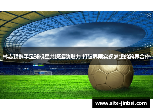 林志颖携手足球明星共探运动魅力 打破界限实现梦想的跨界合作