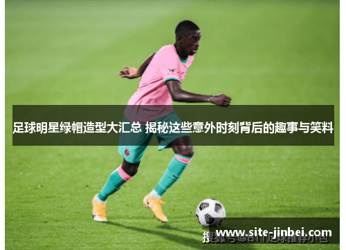 足球明星绿帽造型大汇总 揭秘这些意外时刻背后的趣事与笑料