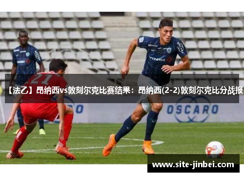 【法乙】昂纳西vs敦刻尔克比赛结果：昂纳西(2-2)敦刻尔克比分战报